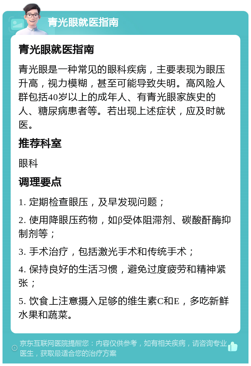 青光眼就医指南 青光眼就医指南 青光眼是一种常见的眼科疾病，主要表现为眼压升高，视力模糊，甚至可能导致失明。高风险人群包括40岁以上的成年人、有青光眼家族史的人、糖尿病患者等。若出现上述症状，应及时就医。 推荐科室 眼科 调理要点 1. 定期检查眼压，及早发现问题； 2. 使用降眼压药物，如β受体阻滞剂、碳酸酐酶抑制剂等； 3. 手术治疗，包括激光手术和传统手术； 4. 保持良好的生活习惯，避免过度疲劳和精神紧张； 5. 饮食上注意摄入足够的维生素C和E，多吃新鲜水果和蔬菜。