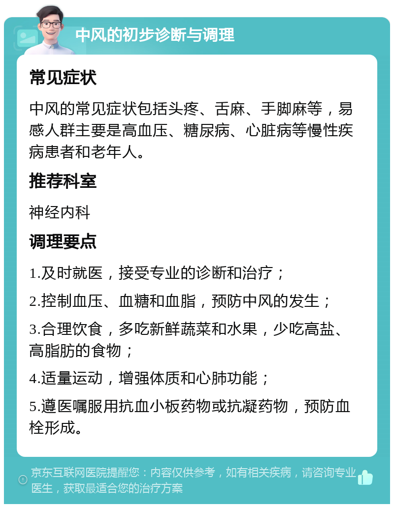 中风的初步诊断与调理 常见症状 中风的常见症状包括头疼、舌麻、手脚麻等，易感人群主要是高血压、糖尿病、心脏病等慢性疾病患者和老年人。 推荐科室 神经内科 调理要点 1.及时就医，接受专业的诊断和治疗； 2.控制血压、血糖和血脂，预防中风的发生； 3.合理饮食，多吃新鲜蔬菜和水果，少吃高盐、高脂肪的食物； 4.适量运动，增强体质和心肺功能； 5.遵医嘱服用抗血小板药物或抗凝药物，预防血栓形成。