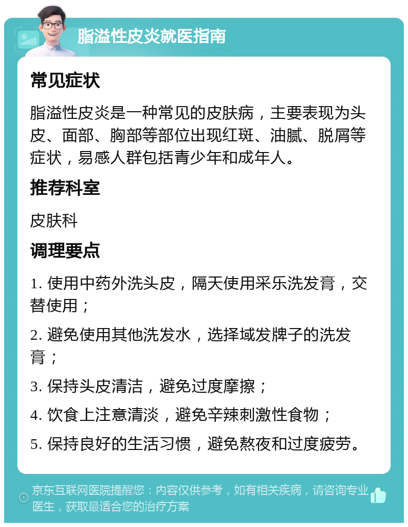 脂溢性皮炎就医指南 常见症状 脂溢性皮炎是一种常见的皮肤病，主要表现为头皮、面部、胸部等部位出现红斑、油腻、脱屑等症状，易感人群包括青少年和成年人。 推荐科室 皮肤科 调理要点 1. 使用中药外洗头皮，隔天使用采乐洗发膏，交替使用； 2. 避免使用其他洗发水，选择域发牌子的洗发膏； 3. 保持头皮清洁，避免过度摩擦； 4. 饮食上注意清淡，避免辛辣刺激性食物； 5. 保持良好的生活习惯，避免熬夜和过度疲劳。