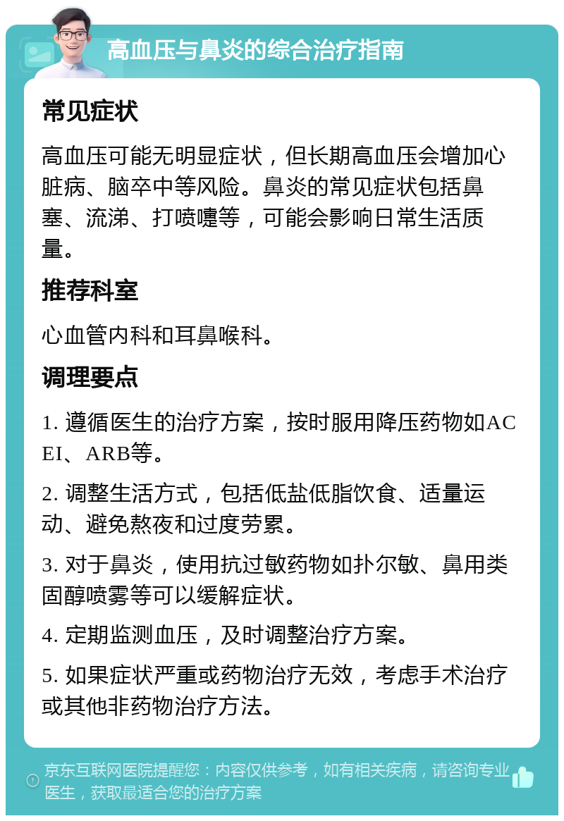 高血压与鼻炎的综合治疗指南 常见症状 高血压可能无明显症状，但长期高血压会增加心脏病、脑卒中等风险。鼻炎的常见症状包括鼻塞、流涕、打喷嚏等，可能会影响日常生活质量。 推荐科室 心血管内科和耳鼻喉科。 调理要点 1. 遵循医生的治疗方案，按时服用降压药物如ACEI、ARB等。 2. 调整生活方式，包括低盐低脂饮食、适量运动、避免熬夜和过度劳累。 3. 对于鼻炎，使用抗过敏药物如扑尔敏、鼻用类固醇喷雾等可以缓解症状。 4. 定期监测血压，及时调整治疗方案。 5. 如果症状严重或药物治疗无效，考虑手术治疗或其他非药物治疗方法。