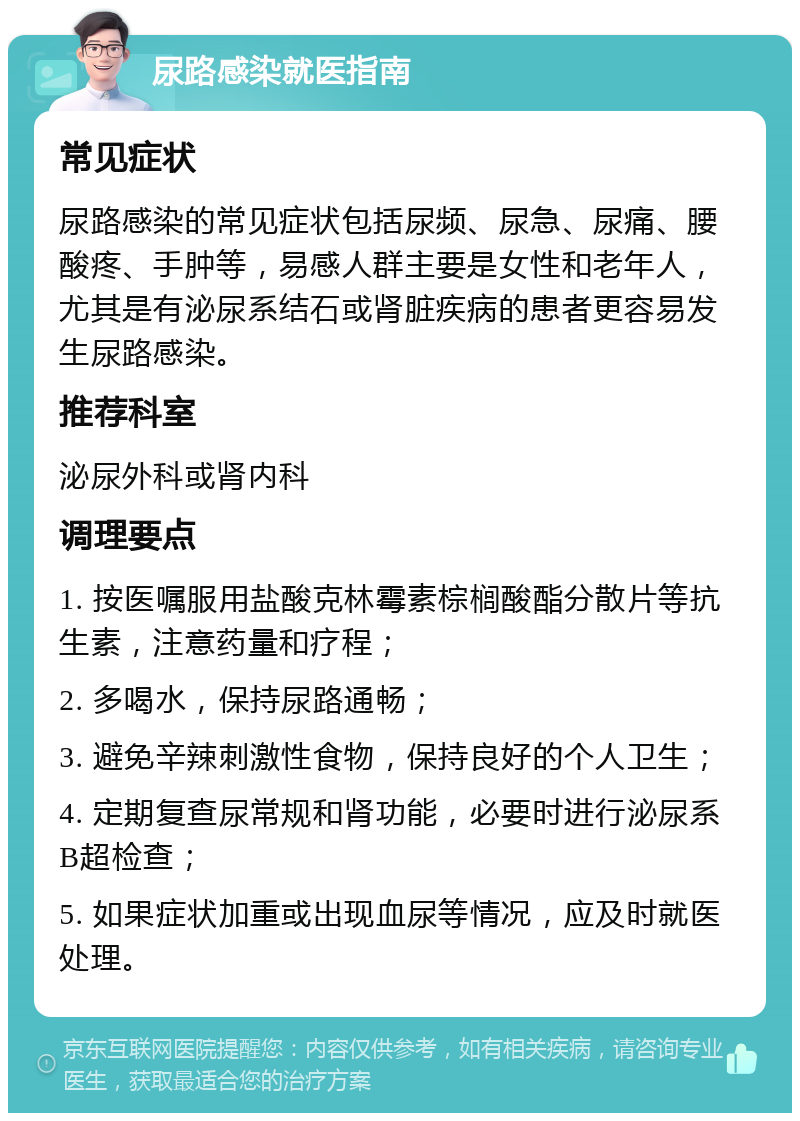 尿路感染就医指南 常见症状 尿路感染的常见症状包括尿频、尿急、尿痛、腰酸疼、手肿等，易感人群主要是女性和老年人，尤其是有泌尿系结石或肾脏疾病的患者更容易发生尿路感染。 推荐科室 泌尿外科或肾内科 调理要点 1. 按医嘱服用盐酸克林霉素棕榈酸酯分散片等抗生素，注意药量和疗程； 2. 多喝水，保持尿路通畅； 3. 避免辛辣刺激性食物，保持良好的个人卫生； 4. 定期复查尿常规和肾功能，必要时进行泌尿系B超检查； 5. 如果症状加重或出现血尿等情况，应及时就医处理。