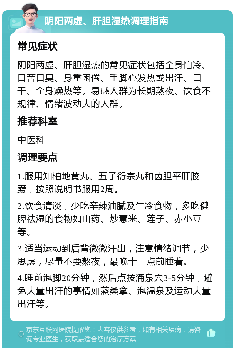 阴阳两虚、肝胆湿热调理指南 常见症状 阴阳两虚、肝胆湿热的常见症状包括全身怕冷、口苦口臭、身重困倦、手脚心发热或出汗、口干、全身燥热等。易感人群为长期熬夜、饮食不规律、情绪波动大的人群。 推荐科室 中医科 调理要点 1.服用知柏地黄丸、五子衍宗丸和茵胆平肝胶囊，按照说明书服用2周。 2.饮食清淡，少吃辛辣油腻及生冷食物，多吃健脾祛湿的食物如山药、炒薏米、莲子、赤小豆等。 3.适当运动到后背微微汗出，注意情绪调节，少思虑，尽量不要熬夜，最晚十一点前睡着。 4.睡前泡脚20分钟，然后点按涌泉穴3-5分钟，避免大量出汗的事情如蒸桑拿、泡温泉及运动大量出汗等。