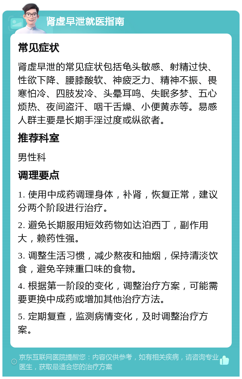 肾虚早泄就医指南 常见症状 肾虚早泄的常见症状包括龟头敏感、射精过快、性欲下降、腰膝酸软、神疲乏力、精神不振、畏寒怕冷、四肢发冷、头晕耳鸣、失眠多梦、五心烦热、夜间盗汗、咽干舌燥、小便黄赤等。易感人群主要是长期手淫过度或纵欲者。 推荐科室 男性科 调理要点 1. 使用中成药调理身体，补肾，恢复正常，建议分两个阶段进行治疗。 2. 避免长期服用短效药物如达泊西丁，副作用大，赖药性强。 3. 调整生活习惯，减少熬夜和抽烟，保持清淡饮食，避免辛辣重口味的食物。 4. 根据第一阶段的变化，调整治疗方案，可能需要更换中成药或增加其他治疗方法。 5. 定期复查，监测病情变化，及时调整治疗方案。