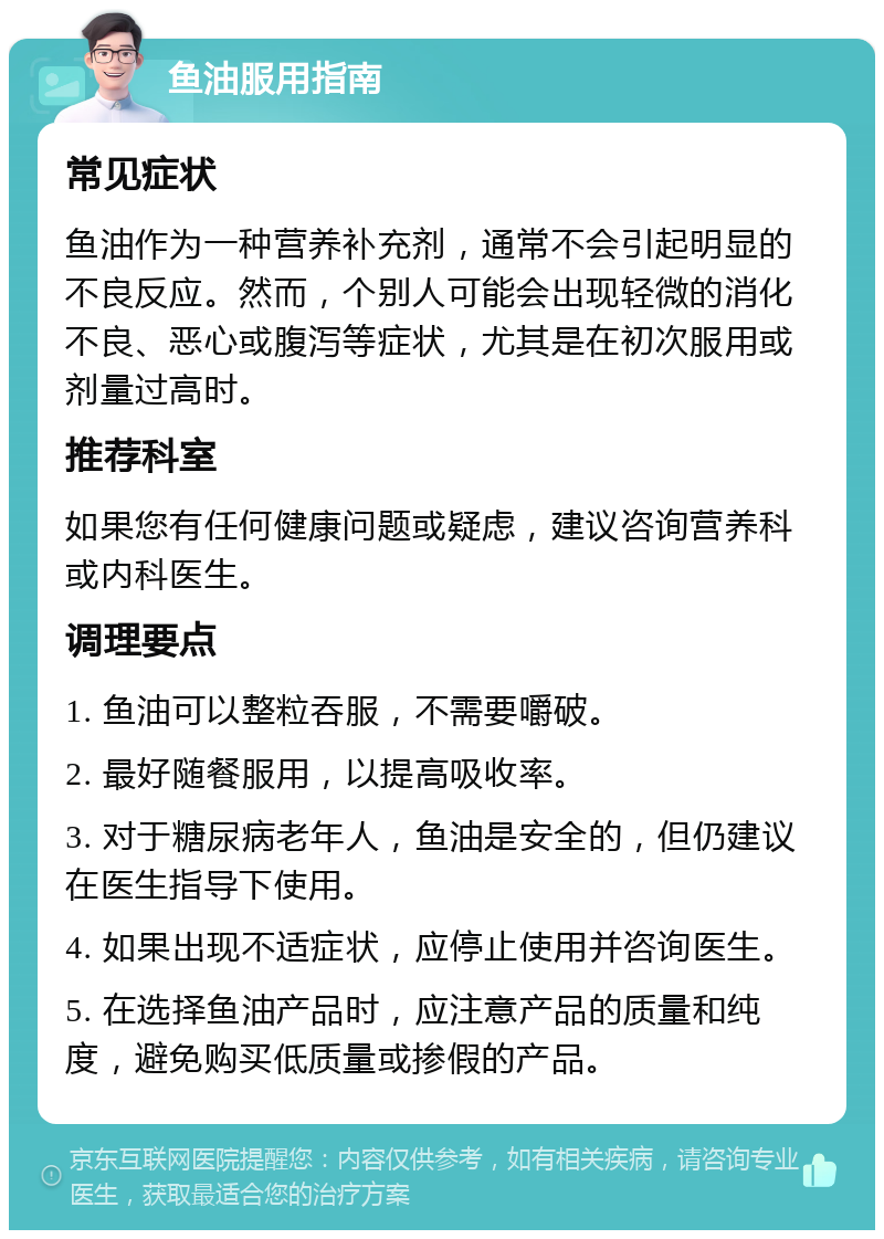 鱼油服用指南 常见症状 鱼油作为一种营养补充剂，通常不会引起明显的不良反应。然而，个别人可能会出现轻微的消化不良、恶心或腹泻等症状，尤其是在初次服用或剂量过高时。 推荐科室 如果您有任何健康问题或疑虑，建议咨询营养科或内科医生。 调理要点 1. 鱼油可以整粒吞服，不需要嚼破。 2. 最好随餐服用，以提高吸收率。 3. 对于糖尿病老年人，鱼油是安全的，但仍建议在医生指导下使用。 4. 如果出现不适症状，应停止使用并咨询医生。 5. 在选择鱼油产品时，应注意产品的质量和纯度，避免购买低质量或掺假的产品。