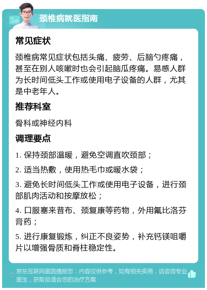 颈椎病就医指南 常见症状 颈椎病常见症状包括头痛、疲劳、后脑勺疼痛，甚至在别人咳嗽时也会引起脑瓜疼痛。易感人群为长时间低头工作或使用电子设备的人群，尤其是中老年人。 推荐科室 骨科或神经内科 调理要点 1. 保持颈部温暖，避免空调直吹颈部； 2. 适当热敷，使用热毛巾或暖水袋； 3. 避免长时间低头工作或使用电子设备，进行颈部肌肉活动和按摩放松； 4. 口服塞来昔布、颈复康等药物，外用氟比洛芬膏药； 5. 进行康复锻炼，纠正不良姿势，补充钙镁咀嚼片以增强骨质和脊柱稳定性。