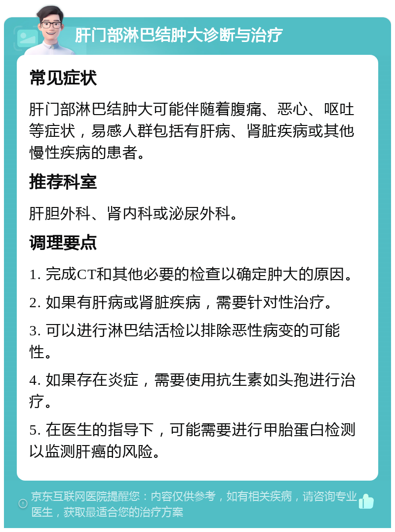 肝门部淋巴结肿大诊断与治疗 常见症状 肝门部淋巴结肿大可能伴随着腹痛、恶心、呕吐等症状，易感人群包括有肝病、肾脏疾病或其他慢性疾病的患者。 推荐科室 肝胆外科、肾内科或泌尿外科。 调理要点 1. 完成CT和其他必要的检查以确定肿大的原因。 2. 如果有肝病或肾脏疾病，需要针对性治疗。 3. 可以进行淋巴结活检以排除恶性病变的可能性。 4. 如果存在炎症，需要使用抗生素如头孢进行治疗。 5. 在医生的指导下，可能需要进行甲胎蛋白检测以监测肝癌的风险。