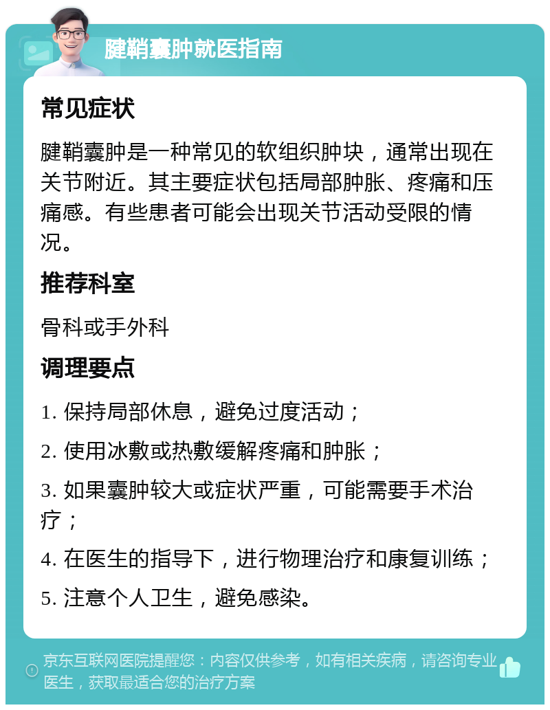 腱鞘囊肿就医指南 常见症状 腱鞘囊肿是一种常见的软组织肿块，通常出现在关节附近。其主要症状包括局部肿胀、疼痛和压痛感。有些患者可能会出现关节活动受限的情况。 推荐科室 骨科或手外科 调理要点 1. 保持局部休息，避免过度活动； 2. 使用冰敷或热敷缓解疼痛和肿胀； 3. 如果囊肿较大或症状严重，可能需要手术治疗； 4. 在医生的指导下，进行物理治疗和康复训练； 5. 注意个人卫生，避免感染。