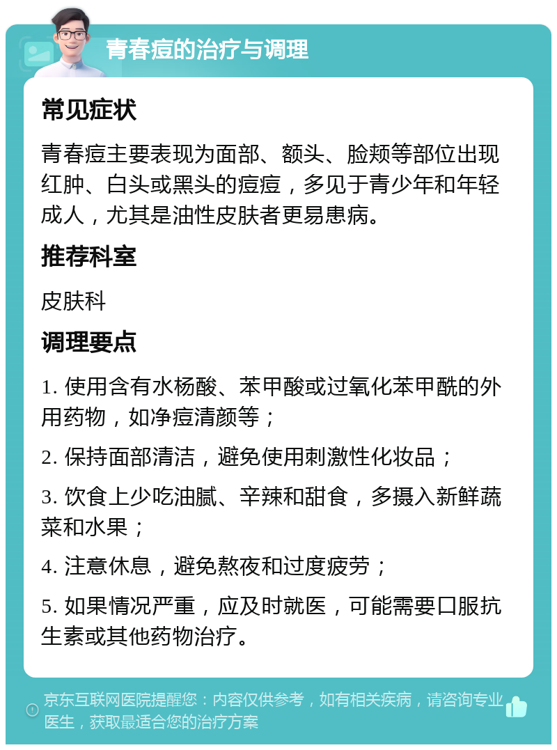 青春痘的治疗与调理 常见症状 青春痘主要表现为面部、额头、脸颊等部位出现红肿、白头或黑头的痘痘，多见于青少年和年轻成人，尤其是油性皮肤者更易患病。 推荐科室 皮肤科 调理要点 1. 使用含有水杨酸、苯甲酸或过氧化苯甲酰的外用药物，如净痘清颜等； 2. 保持面部清洁，避免使用刺激性化妆品； 3. 饮食上少吃油腻、辛辣和甜食，多摄入新鲜蔬菜和水果； 4. 注意休息，避免熬夜和过度疲劳； 5. 如果情况严重，应及时就医，可能需要口服抗生素或其他药物治疗。