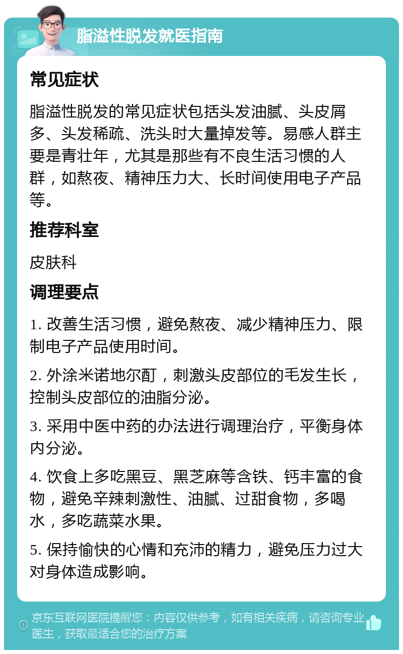 脂溢性脱发就医指南 常见症状 脂溢性脱发的常见症状包括头发油腻、头皮屑多、头发稀疏、洗头时大量掉发等。易感人群主要是青壮年，尤其是那些有不良生活习惯的人群，如熬夜、精神压力大、长时间使用电子产品等。 推荐科室 皮肤科 调理要点 1. 改善生活习惯，避免熬夜、减少精神压力、限制电子产品使用时间。 2. 外涂米诺地尔酊，刺激头皮部位的毛发生长，控制头皮部位的油脂分泌。 3. 采用中医中药的办法进行调理治疗，平衡身体内分泌。 4. 饮食上多吃黑豆、黑芝麻等含铁、钙丰富的食物，避免辛辣刺激性、油腻、过甜食物，多喝水，多吃蔬菜水果。 5. 保持愉快的心情和充沛的精力，避免压力过大对身体造成影响。