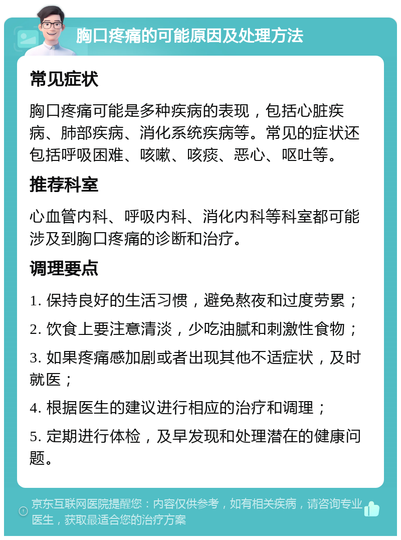 胸口疼痛的可能原因及处理方法 常见症状 胸口疼痛可能是多种疾病的表现，包括心脏疾病、肺部疾病、消化系统疾病等。常见的症状还包括呼吸困难、咳嗽、咳痰、恶心、呕吐等。 推荐科室 心血管内科、呼吸内科、消化内科等科室都可能涉及到胸口疼痛的诊断和治疗。 调理要点 1. 保持良好的生活习惯，避免熬夜和过度劳累； 2. 饮食上要注意清淡，少吃油腻和刺激性食物； 3. 如果疼痛感加剧或者出现其他不适症状，及时就医； 4. 根据医生的建议进行相应的治疗和调理； 5. 定期进行体检，及早发现和处理潜在的健康问题。