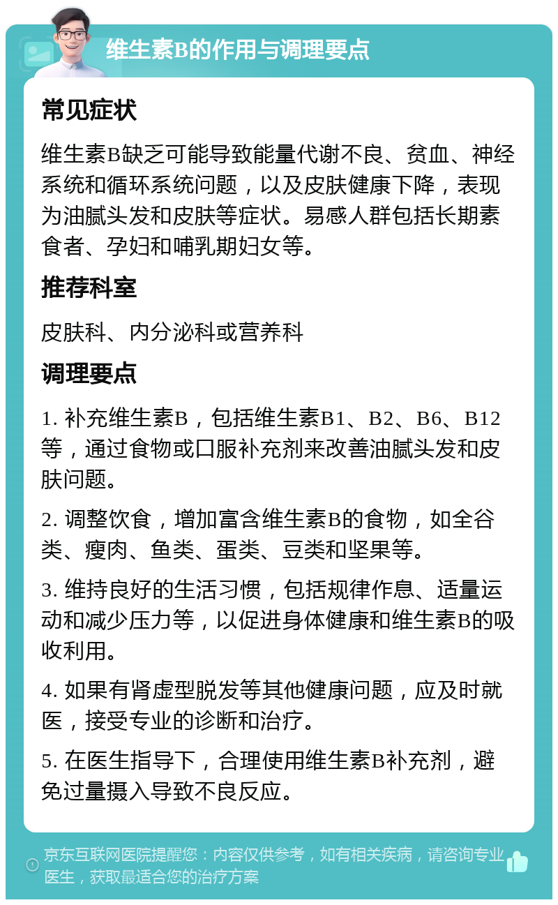 维生素B的作用与调理要点 常见症状 维生素B缺乏可能导致能量代谢不良、贫血、神经系统和循环系统问题，以及皮肤健康下降，表现为油腻头发和皮肤等症状。易感人群包括长期素食者、孕妇和哺乳期妇女等。 推荐科室 皮肤科、内分泌科或营养科 调理要点 1. 补充维生素B，包括维生素B1、B2、B6、B12等，通过食物或口服补充剂来改善油腻头发和皮肤问题。 2. 调整饮食，增加富含维生素B的食物，如全谷类、瘦肉、鱼类、蛋类、豆类和坚果等。 3. 维持良好的生活习惯，包括规律作息、适量运动和减少压力等，以促进身体健康和维生素B的吸收利用。 4. 如果有肾虚型脱发等其他健康问题，应及时就医，接受专业的诊断和治疗。 5. 在医生指导下，合理使用维生素B补充剂，避免过量摄入导致不良反应。