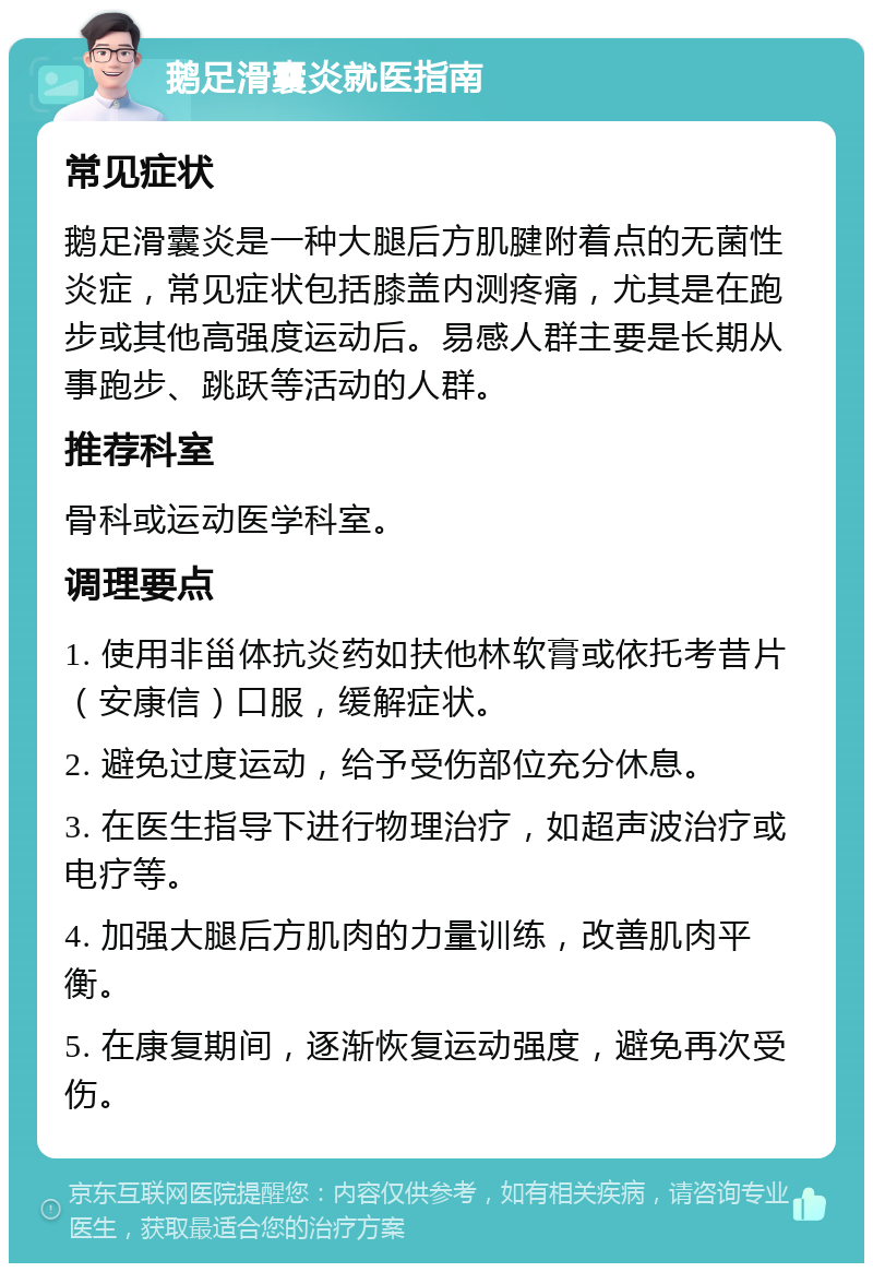 鹅足滑囊炎就医指南 常见症状 鹅足滑囊炎是一种大腿后方肌腱附着点的无菌性炎症，常见症状包括膝盖内测疼痛，尤其是在跑步或其他高强度运动后。易感人群主要是长期从事跑步、跳跃等活动的人群。 推荐科室 骨科或运动医学科室。 调理要点 1. 使用非甾体抗炎药如扶他林软膏或依托考昔片（安康信）口服，缓解症状。 2. 避免过度运动，给予受伤部位充分休息。 3. 在医生指导下进行物理治疗，如超声波治疗或电疗等。 4. 加强大腿后方肌肉的力量训练，改善肌肉平衡。 5. 在康复期间，逐渐恢复运动强度，避免再次受伤。