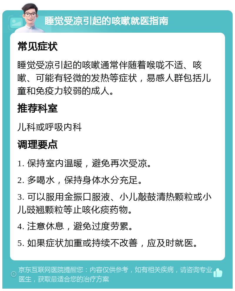 睡觉受凉引起的咳嗽就医指南 常见症状 睡觉受凉引起的咳嗽通常伴随着喉咙不适、咳嗽、可能有轻微的发热等症状，易感人群包括儿童和免疫力较弱的成人。 推荐科室 儿科或呼吸内科 调理要点 1. 保持室内温暖，避免再次受凉。 2. 多喝水，保持身体水分充足。 3. 可以服用金振口服液、小儿敲鼓清热颗粒或小儿豉翘颗粒等止咳化痰药物。 4. 注意休息，避免过度劳累。 5. 如果症状加重或持续不改善，应及时就医。