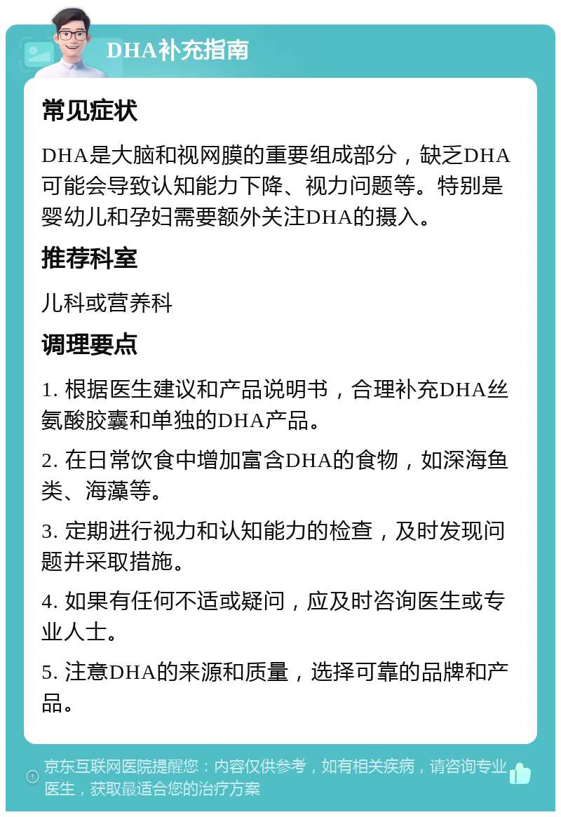 DHA补充指南 常见症状 DHA是大脑和视网膜的重要组成部分，缺乏DHA可能会导致认知能力下降、视力问题等。特别是婴幼儿和孕妇需要额外关注DHA的摄入。 推荐科室 儿科或营养科 调理要点 1. 根据医生建议和产品说明书，合理补充DHA丝氨酸胶囊和单独的DHA产品。 2. 在日常饮食中增加富含DHA的食物，如深海鱼类、海藻等。 3. 定期进行视力和认知能力的检查，及时发现问题并采取措施。 4. 如果有任何不适或疑问，应及时咨询医生或专业人士。 5. 注意DHA的来源和质量，选择可靠的品牌和产品。