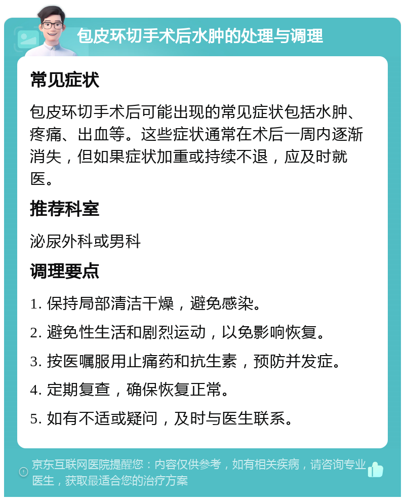 包皮环切手术后水肿的处理与调理 常见症状 包皮环切手术后可能出现的常见症状包括水肿、疼痛、出血等。这些症状通常在术后一周内逐渐消失，但如果症状加重或持续不退，应及时就医。 推荐科室 泌尿外科或男科 调理要点 1. 保持局部清洁干燥，避免感染。 2. 避免性生活和剧烈运动，以免影响恢复。 3. 按医嘱服用止痛药和抗生素，预防并发症。 4. 定期复查，确保恢复正常。 5. 如有不适或疑问，及时与医生联系。