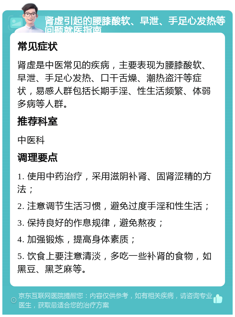 肾虚引起的腰膝酸软、早泄、手足心发热等问题就医指南 常见症状 肾虚是中医常见的疾病，主要表现为腰膝酸软、早泄、手足心发热、口干舌燥、潮热盗汗等症状，易感人群包括长期手淫、性生活频繁、体弱多病等人群。 推荐科室 中医科 调理要点 1. 使用中药治疗，采用滋阴补肾、固肾涩精的方法； 2. 注意调节生活习惯，避免过度手淫和性生活； 3. 保持良好的作息规律，避免熬夜； 4. 加强锻炼，提高身体素质； 5. 饮食上要注意清淡，多吃一些补肾的食物，如黑豆、黑芝麻等。