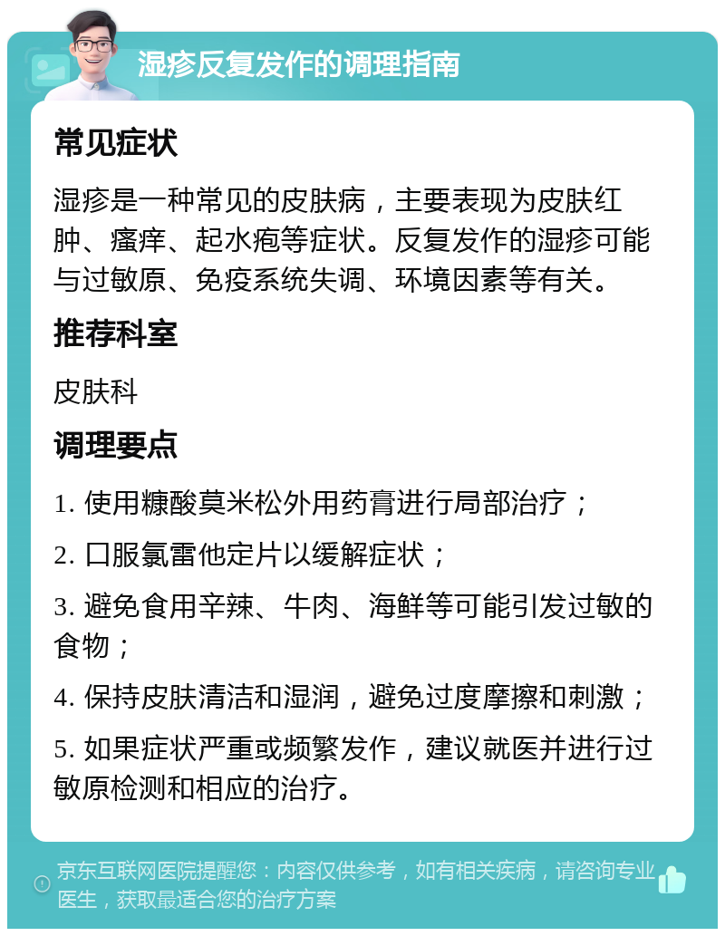 湿疹反复发作的调理指南 常见症状 湿疹是一种常见的皮肤病，主要表现为皮肤红肿、瘙痒、起水疱等症状。反复发作的湿疹可能与过敏原、免疫系统失调、环境因素等有关。 推荐科室 皮肤科 调理要点 1. 使用糠酸莫米松外用药膏进行局部治疗； 2. 口服氯雷他定片以缓解症状； 3. 避免食用辛辣、牛肉、海鲜等可能引发过敏的食物； 4. 保持皮肤清洁和湿润，避免过度摩擦和刺激； 5. 如果症状严重或频繁发作，建议就医并进行过敏原检测和相应的治疗。