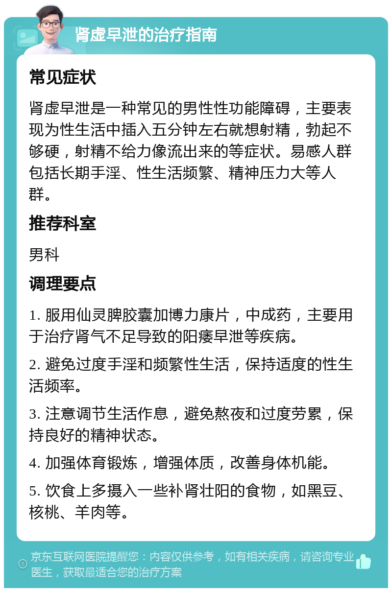 肾虚早泄的治疗指南 常见症状 肾虚早泄是一种常见的男性性功能障碍，主要表现为性生活中插入五分钟左右就想射精，勃起不够硬，射精不给力像流出来的等症状。易感人群包括长期手淫、性生活频繁、精神压力大等人群。 推荐科室 男科 调理要点 1. 服用仙灵脾胶囊加博力康片，中成药，主要用于治疗肾气不足导致的阳痿早泄等疾病。 2. 避免过度手淫和频繁性生活，保持适度的性生活频率。 3. 注意调节生活作息，避免熬夜和过度劳累，保持良好的精神状态。 4. 加强体育锻炼，增强体质，改善身体机能。 5. 饮食上多摄入一些补肾壮阳的食物，如黑豆、核桃、羊肉等。