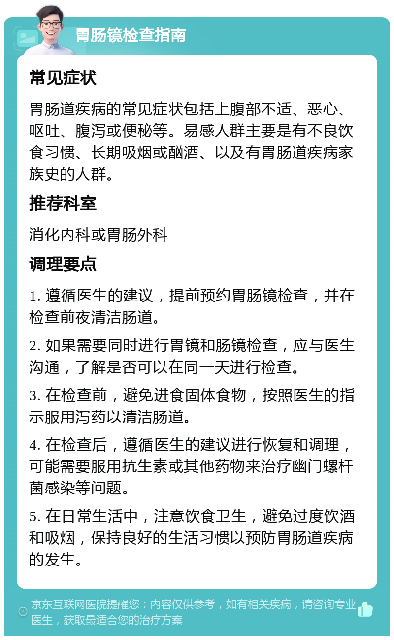 胃肠镜检查指南 常见症状 胃肠道疾病的常见症状包括上腹部不适、恶心、呕吐、腹泻或便秘等。易感人群主要是有不良饮食习惯、长期吸烟或酗酒、以及有胃肠道疾病家族史的人群。 推荐科室 消化内科或胃肠外科 调理要点 1. 遵循医生的建议，提前预约胃肠镜检查，并在检查前夜清洁肠道。 2. 如果需要同时进行胃镜和肠镜检查，应与医生沟通，了解是否可以在同一天进行检查。 3. 在检查前，避免进食固体食物，按照医生的指示服用泻药以清洁肠道。 4. 在检查后，遵循医生的建议进行恢复和调理，可能需要服用抗生素或其他药物来治疗幽门螺杆菌感染等问题。 5. 在日常生活中，注意饮食卫生，避免过度饮酒和吸烟，保持良好的生活习惯以预防胃肠道疾病的发生。