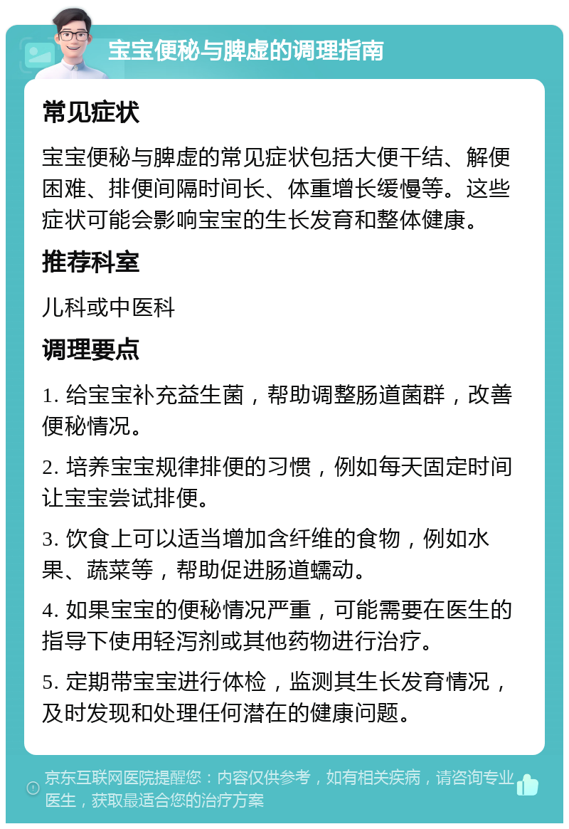 宝宝便秘与脾虚的调理指南 常见症状 宝宝便秘与脾虚的常见症状包括大便干结、解便困难、排便间隔时间长、体重增长缓慢等。这些症状可能会影响宝宝的生长发育和整体健康。 推荐科室 儿科或中医科 调理要点 1. 给宝宝补充益生菌，帮助调整肠道菌群，改善便秘情况。 2. 培养宝宝规律排便的习惯，例如每天固定时间让宝宝尝试排便。 3. 饮食上可以适当增加含纤维的食物，例如水果、蔬菜等，帮助促进肠道蠕动。 4. 如果宝宝的便秘情况严重，可能需要在医生的指导下使用轻泻剂或其他药物进行治疗。 5. 定期带宝宝进行体检，监测其生长发育情况，及时发现和处理任何潜在的健康问题。