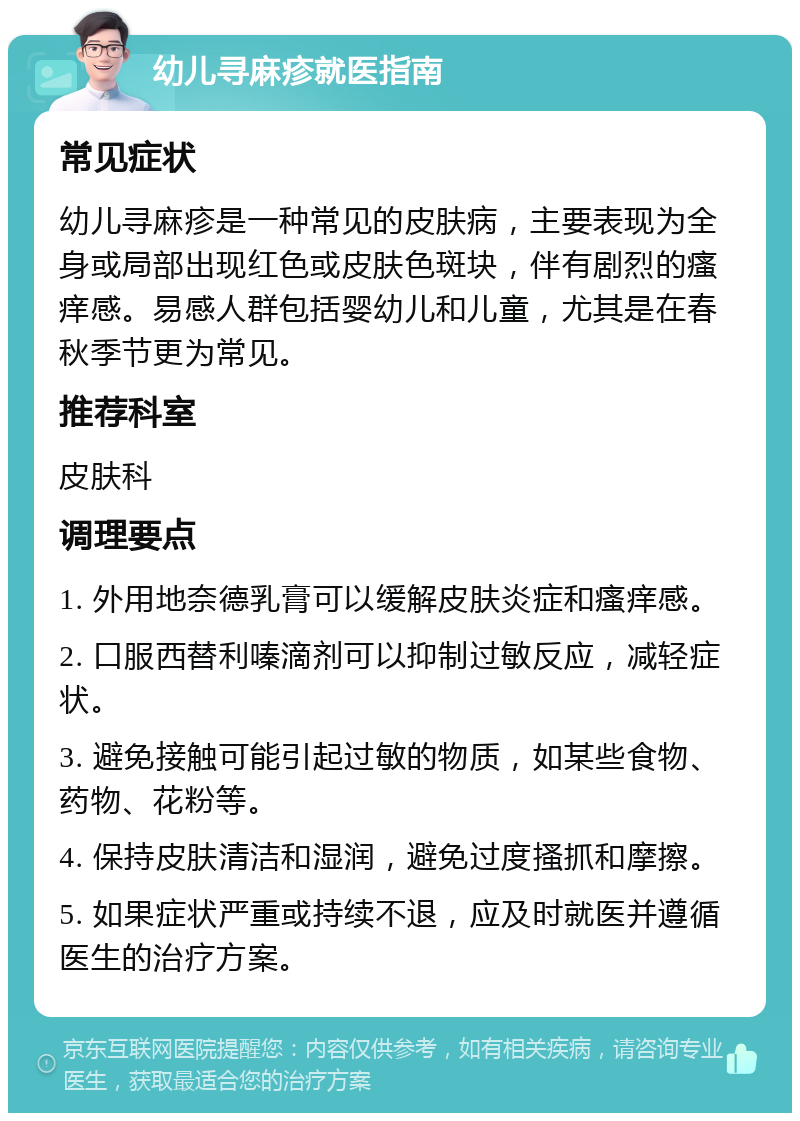 幼儿寻麻疹就医指南 常见症状 幼儿寻麻疹是一种常见的皮肤病，主要表现为全身或局部出现红色或皮肤色斑块，伴有剧烈的瘙痒感。易感人群包括婴幼儿和儿童，尤其是在春秋季节更为常见。 推荐科室 皮肤科 调理要点 1. 外用地奈德乳膏可以缓解皮肤炎症和瘙痒感。 2. 口服西替利嗪滴剂可以抑制过敏反应，减轻症状。 3. 避免接触可能引起过敏的物质，如某些食物、药物、花粉等。 4. 保持皮肤清洁和湿润，避免过度搔抓和摩擦。 5. 如果症状严重或持续不退，应及时就医并遵循医生的治疗方案。