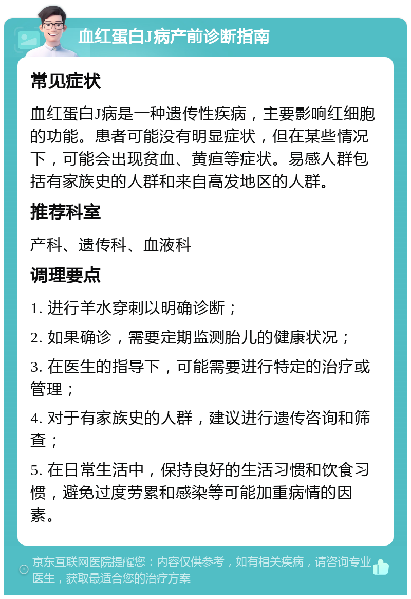 血红蛋白J病产前诊断指南 常见症状 血红蛋白J病是一种遗传性疾病，主要影响红细胞的功能。患者可能没有明显症状，但在某些情况下，可能会出现贫血、黄疸等症状。易感人群包括有家族史的人群和来自高发地区的人群。 推荐科室 产科、遗传科、血液科 调理要点 1. 进行羊水穿刺以明确诊断； 2. 如果确诊，需要定期监测胎儿的健康状况； 3. 在医生的指导下，可能需要进行特定的治疗或管理； 4. 对于有家族史的人群，建议进行遗传咨询和筛查； 5. 在日常生活中，保持良好的生活习惯和饮食习惯，避免过度劳累和感染等可能加重病情的因素。