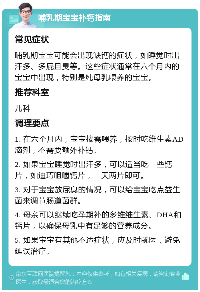 哺乳期宝宝补钙指南 常见症状 哺乳期宝宝可能会出现缺钙的症状，如睡觉时出汗多、多屁且臭等。这些症状通常在六个月内的宝宝中出现，特别是纯母乳喂养的宝宝。 推荐科室 儿科 调理要点 1. 在六个月内，宝宝按需喂养，按时吃维生素AD滴剂，不需要额外补钙。 2. 如果宝宝睡觉时出汗多，可以适当吃一些钙片，如迪巧咀嚼钙片，一天两片即可。 3. 对于宝宝放屁臭的情况，可以给宝宝吃点益生菌来调节肠道菌群。 4. 母亲可以继续吃孕期补的多维维生素、DHA和钙片，以确保母乳中有足够的营养成分。 5. 如果宝宝有其他不适症状，应及时就医，避免延误治疗。