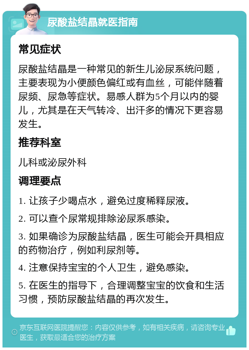 尿酸盐结晶就医指南 常见症状 尿酸盐结晶是一种常见的新生儿泌尿系统问题，主要表现为小便颜色偏红或有血丝，可能伴随着尿频、尿急等症状。易感人群为5个月以内的婴儿，尤其是在天气转冷、出汗多的情况下更容易发生。 推荐科室 儿科或泌尿外科 调理要点 1. 让孩子少喝点水，避免过度稀释尿液。 2. 可以查个尿常规排除泌尿系感染。 3. 如果确诊为尿酸盐结晶，医生可能会开具相应的药物治疗，例如利尿剂等。 4. 注意保持宝宝的个人卫生，避免感染。 5. 在医生的指导下，合理调整宝宝的饮食和生活习惯，预防尿酸盐结晶的再次发生。