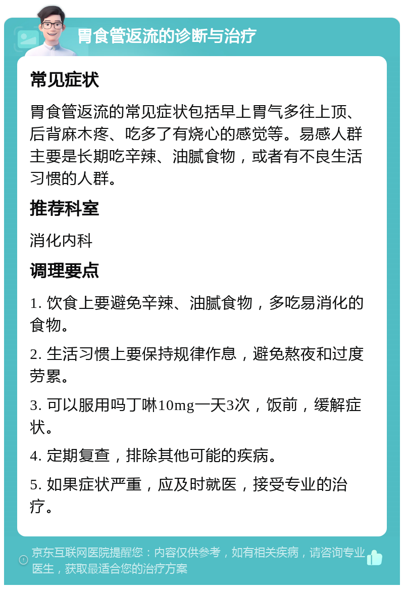 胃食管返流的诊断与治疗 常见症状 胃食管返流的常见症状包括早上胃气多往上顶、后背麻木疼、吃多了有烧心的感觉等。易感人群主要是长期吃辛辣、油腻食物，或者有不良生活习惯的人群。 推荐科室 消化内科 调理要点 1. 饮食上要避免辛辣、油腻食物，多吃易消化的食物。 2. 生活习惯上要保持规律作息，避免熬夜和过度劳累。 3. 可以服用吗丁啉10mg一天3次，饭前，缓解症状。 4. 定期复查，排除其他可能的疾病。 5. 如果症状严重，应及时就医，接受专业的治疗。