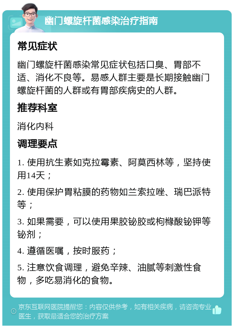 幽门螺旋杆菌感染治疗指南 常见症状 幽门螺旋杆菌感染常见症状包括口臭、胃部不适、消化不良等。易感人群主要是长期接触幽门螺旋杆菌的人群或有胃部疾病史的人群。 推荐科室 消化内科 调理要点 1. 使用抗生素如克拉霉素、阿莫西林等，坚持使用14天； 2. 使用保护胃粘膜的药物如兰索拉唑、瑞巴派特等； 3. 如果需要，可以使用果胶铋胶或枸橼酸铋钾等铋剂； 4. 遵循医嘱，按时服药； 5. 注意饮食调理，避免辛辣、油腻等刺激性食物，多吃易消化的食物。