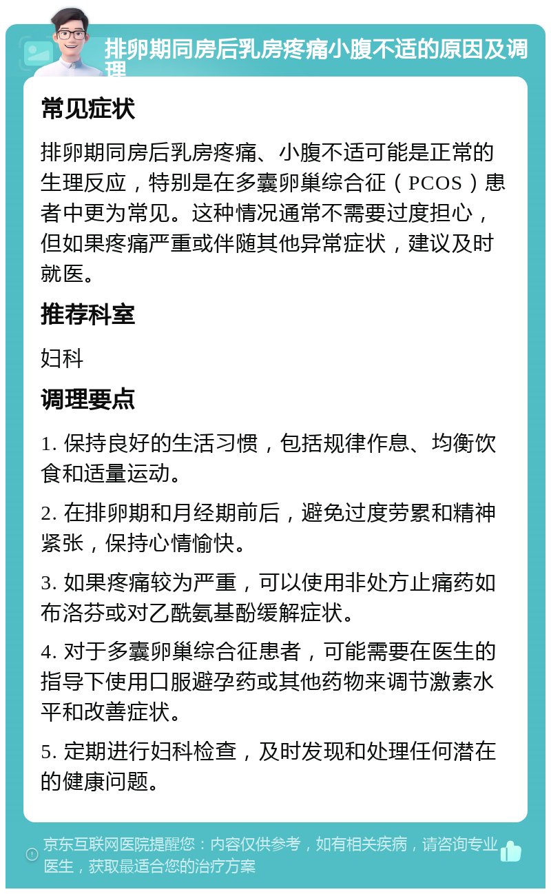 排卵期同房后乳房疼痛小腹不适的原因及调理 常见症状 排卵期同房后乳房疼痛、小腹不适可能是正常的生理反应，特别是在多囊卵巢综合征（PCOS）患者中更为常见。这种情况通常不需要过度担心，但如果疼痛严重或伴随其他异常症状，建议及时就医。 推荐科室 妇科 调理要点 1. 保持良好的生活习惯，包括规律作息、均衡饮食和适量运动。 2. 在排卵期和月经期前后，避免过度劳累和精神紧张，保持心情愉快。 3. 如果疼痛较为严重，可以使用非处方止痛药如布洛芬或对乙酰氨基酚缓解症状。 4. 对于多囊卵巢综合征患者，可能需要在医生的指导下使用口服避孕药或其他药物来调节激素水平和改善症状。 5. 定期进行妇科检查，及时发现和处理任何潜在的健康问题。