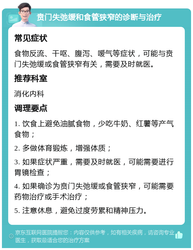 贲门失弛缓和食管狭窄的诊断与治疗 常见症状 食物反流、干呕、腹泻、嗳气等症状，可能与贲门失弛缓或食管狭窄有关，需要及时就医。 推荐科室 消化内科 调理要点 1. 饮食上避免油腻食物，少吃牛奶、红薯等产气食物； 2. 多做体育锻炼，增强体质； 3. 如果症状严重，需要及时就医，可能需要进行胃镜检查； 4. 如果确诊为贲门失弛缓或食管狭窄，可能需要药物治疗或手术治疗； 5. 注意休息，避免过度劳累和精神压力。