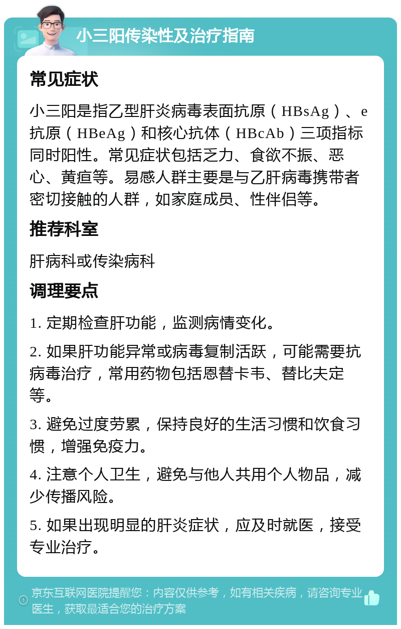 小三阳传染性及治疗指南 常见症状 小三阳是指乙型肝炎病毒表面抗原（HBsAg）、e抗原（HBeAg）和核心抗体（HBcAb）三项指标同时阳性。常见症状包括乏力、食欲不振、恶心、黄疸等。易感人群主要是与乙肝病毒携带者密切接触的人群，如家庭成员、性伴侣等。 推荐科室 肝病科或传染病科 调理要点 1. 定期检查肝功能，监测病情变化。 2. 如果肝功能异常或病毒复制活跃，可能需要抗病毒治疗，常用药物包括恩替卡韦、替比夫定等。 3. 避免过度劳累，保持良好的生活习惯和饮食习惯，增强免疫力。 4. 注意个人卫生，避免与他人共用个人物品，减少传播风险。 5. 如果出现明显的肝炎症状，应及时就医，接受专业治疗。