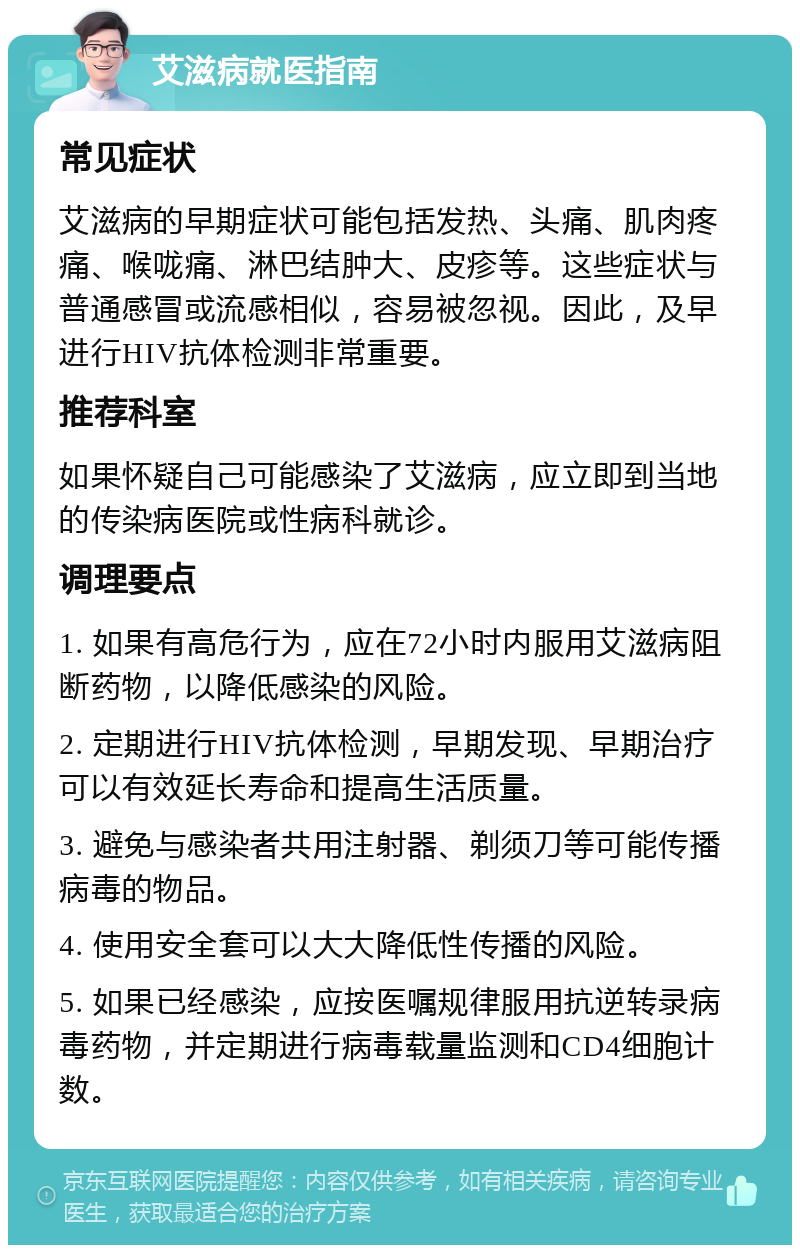 艾滋病就医指南 常见症状 艾滋病的早期症状可能包括发热、头痛、肌肉疼痛、喉咙痛、淋巴结肿大、皮疹等。这些症状与普通感冒或流感相似，容易被忽视。因此，及早进行HIV抗体检测非常重要。 推荐科室 如果怀疑自己可能感染了艾滋病，应立即到当地的传染病医院或性病科就诊。 调理要点 1. 如果有高危行为，应在72小时内服用艾滋病阻断药物，以降低感染的风险。 2. 定期进行HIV抗体检测，早期发现、早期治疗可以有效延长寿命和提高生活质量。 3. 避免与感染者共用注射器、剃须刀等可能传播病毒的物品。 4. 使用安全套可以大大降低性传播的风险。 5. 如果已经感染，应按医嘱规律服用抗逆转录病毒药物，并定期进行病毒载量监测和CD4细胞计数。