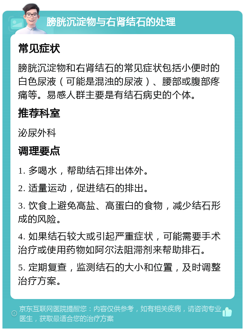 膀胱沉淀物与右肾结石的处理 常见症状 膀胱沉淀物和右肾结石的常见症状包括小便时的白色尿液（可能是混浊的尿液）、腰部或腹部疼痛等。易感人群主要是有结石病史的个体。 推荐科室 泌尿外科 调理要点 1. 多喝水，帮助结石排出体外。 2. 适量运动，促进结石的排出。 3. 饮食上避免高盐、高蛋白的食物，减少结石形成的风险。 4. 如果结石较大或引起严重症状，可能需要手术治疗或使用药物如阿尔法阻滞剂来帮助排石。 5. 定期复查，监测结石的大小和位置，及时调整治疗方案。