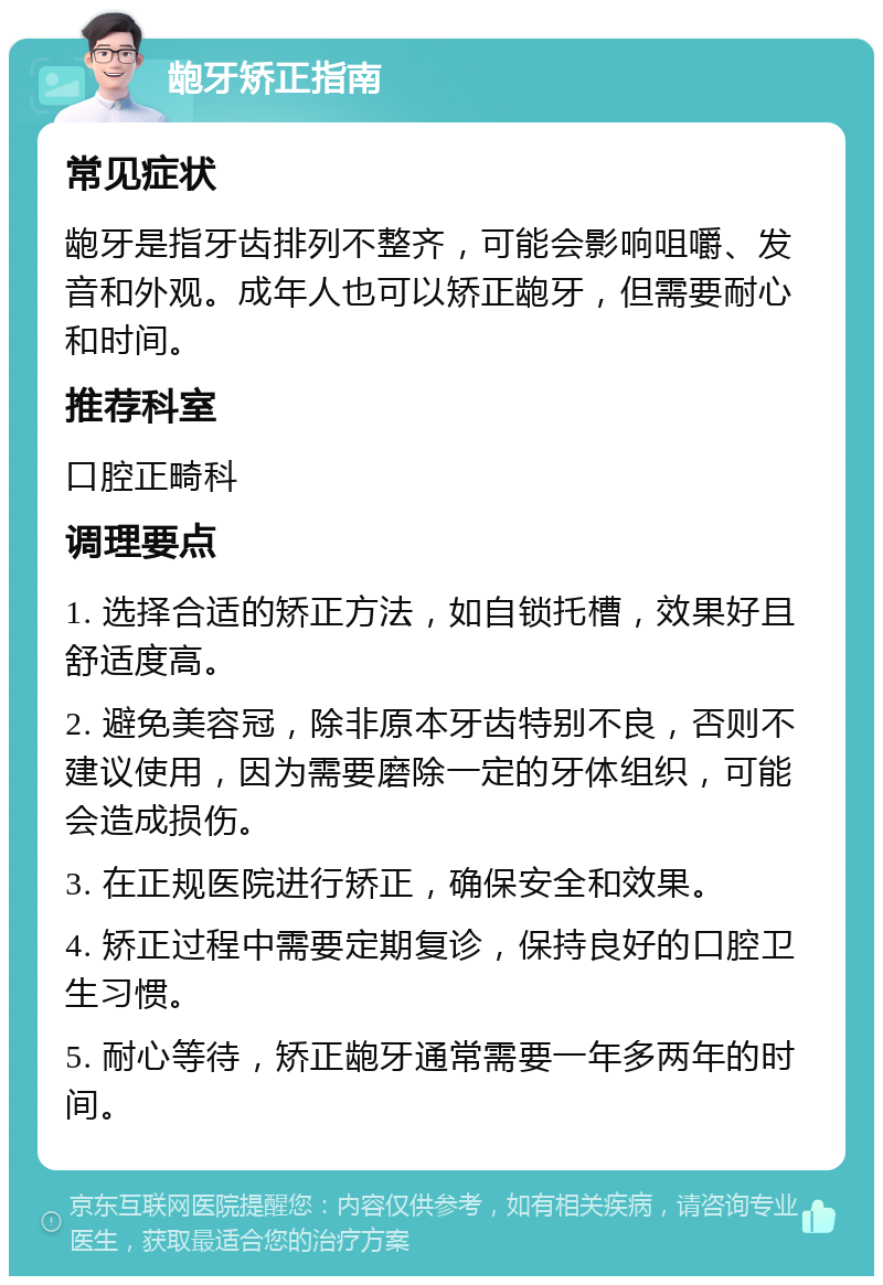 龅牙矫正指南 常见症状 龅牙是指牙齿排列不整齐，可能会影响咀嚼、发音和外观。成年人也可以矫正龅牙，但需要耐心和时间。 推荐科室 口腔正畸科 调理要点 1. 选择合适的矫正方法，如自锁托槽，效果好且舒适度高。 2. 避免美容冠，除非原本牙齿特别不良，否则不建议使用，因为需要磨除一定的牙体组织，可能会造成损伤。 3. 在正规医院进行矫正，确保安全和效果。 4. 矫正过程中需要定期复诊，保持良好的口腔卫生习惯。 5. 耐心等待，矫正龅牙通常需要一年多两年的时间。