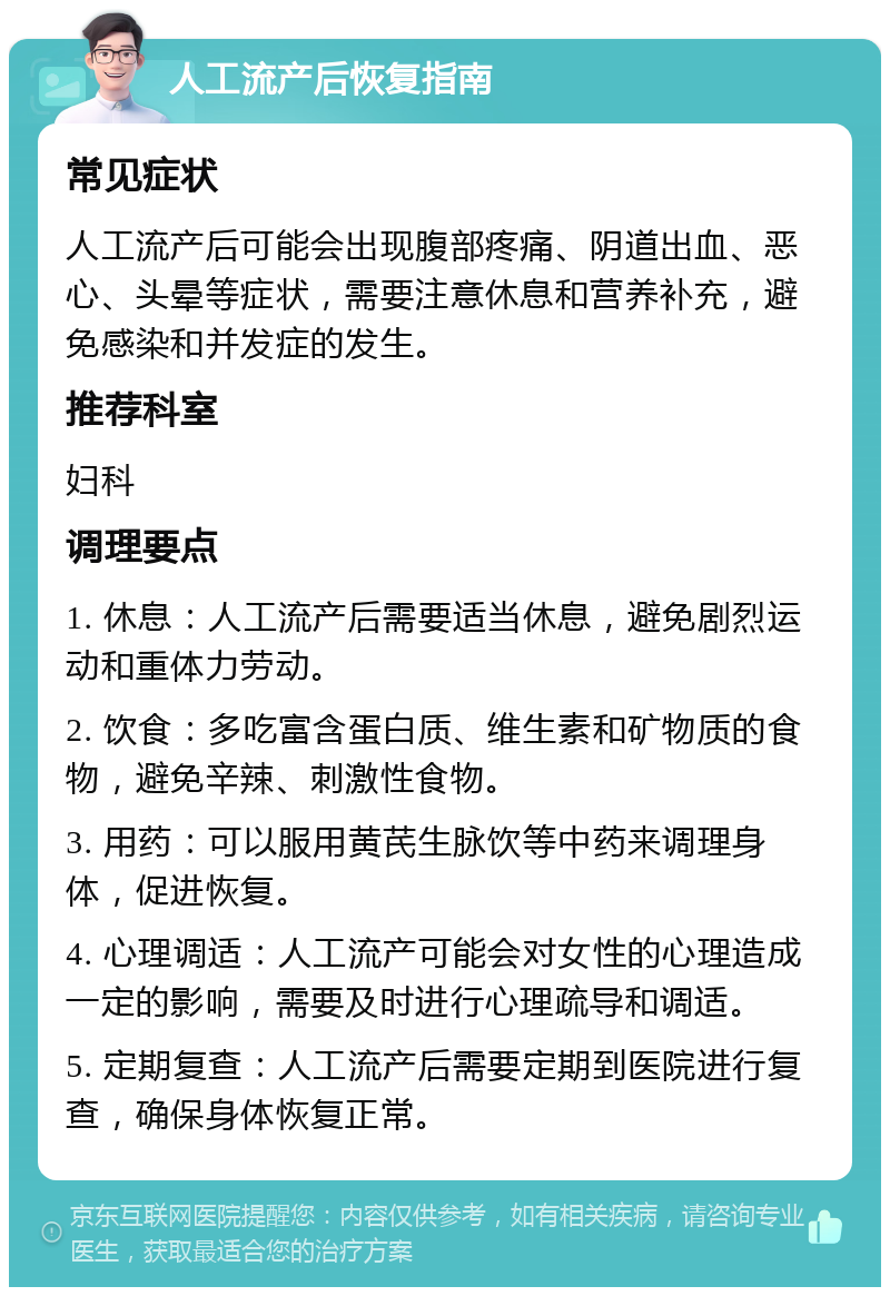 人工流产后恢复指南 常见症状 人工流产后可能会出现腹部疼痛、阴道出血、恶心、头晕等症状，需要注意休息和营养补充，避免感染和并发症的发生。 推荐科室 妇科 调理要点 1. 休息：人工流产后需要适当休息，避免剧烈运动和重体力劳动。 2. 饮食：多吃富含蛋白质、维生素和矿物质的食物，避免辛辣、刺激性食物。 3. 用药：可以服用黄芪生脉饮等中药来调理身体，促进恢复。 4. 心理调适：人工流产可能会对女性的心理造成一定的影响，需要及时进行心理疏导和调适。 5. 定期复查：人工流产后需要定期到医院进行复查，确保身体恢复正常。