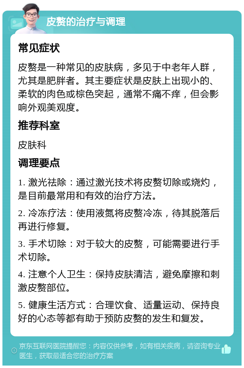 皮赘的治疗与调理 常见症状 皮赘是一种常见的皮肤病，多见于中老年人群，尤其是肥胖者。其主要症状是皮肤上出现小的、柔软的肉色或棕色突起，通常不痛不痒，但会影响外观美观度。 推荐科室 皮肤科 调理要点 1. 激光祛除：通过激光技术将皮赘切除或烧灼，是目前最常用和有效的治疗方法。 2. 冷冻疗法：使用液氮将皮赘冷冻，待其脱落后再进行修复。 3. 手术切除：对于较大的皮赘，可能需要进行手术切除。 4. 注意个人卫生：保持皮肤清洁，避免摩擦和刺激皮赘部位。 5. 健康生活方式：合理饮食、适量运动、保持良好的心态等都有助于预防皮赘的发生和复发。