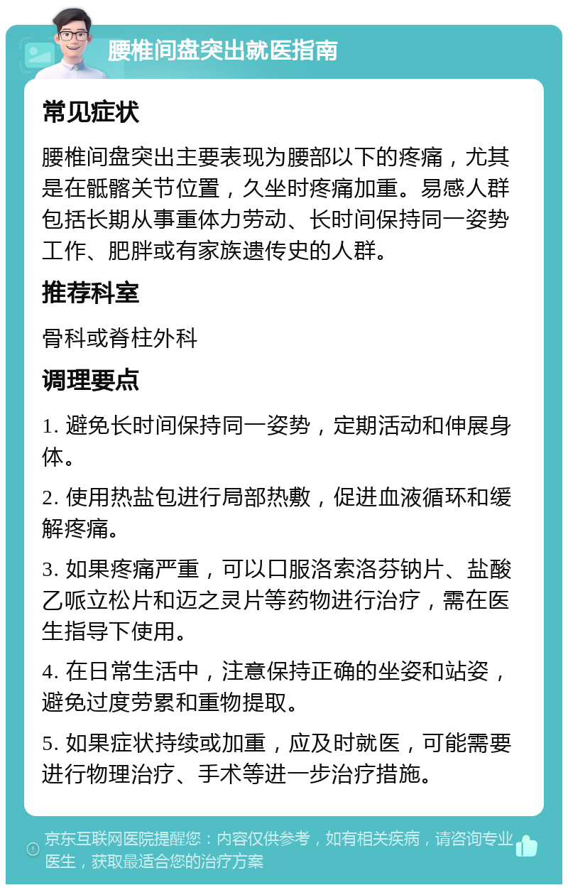 腰椎间盘突出就医指南 常见症状 腰椎间盘突出主要表现为腰部以下的疼痛，尤其是在骶髂关节位置，久坐时疼痛加重。易感人群包括长期从事重体力劳动、长时间保持同一姿势工作、肥胖或有家族遗传史的人群。 推荐科室 骨科或脊柱外科 调理要点 1. 避免长时间保持同一姿势，定期活动和伸展身体。 2. 使用热盐包进行局部热敷，促进血液循环和缓解疼痛。 3. 如果疼痛严重，可以口服洛索洛芬钠片、盐酸乙哌立松片和迈之灵片等药物进行治疗，需在医生指导下使用。 4. 在日常生活中，注意保持正确的坐姿和站姿，避免过度劳累和重物提取。 5. 如果症状持续或加重，应及时就医，可能需要进行物理治疗、手术等进一步治疗措施。