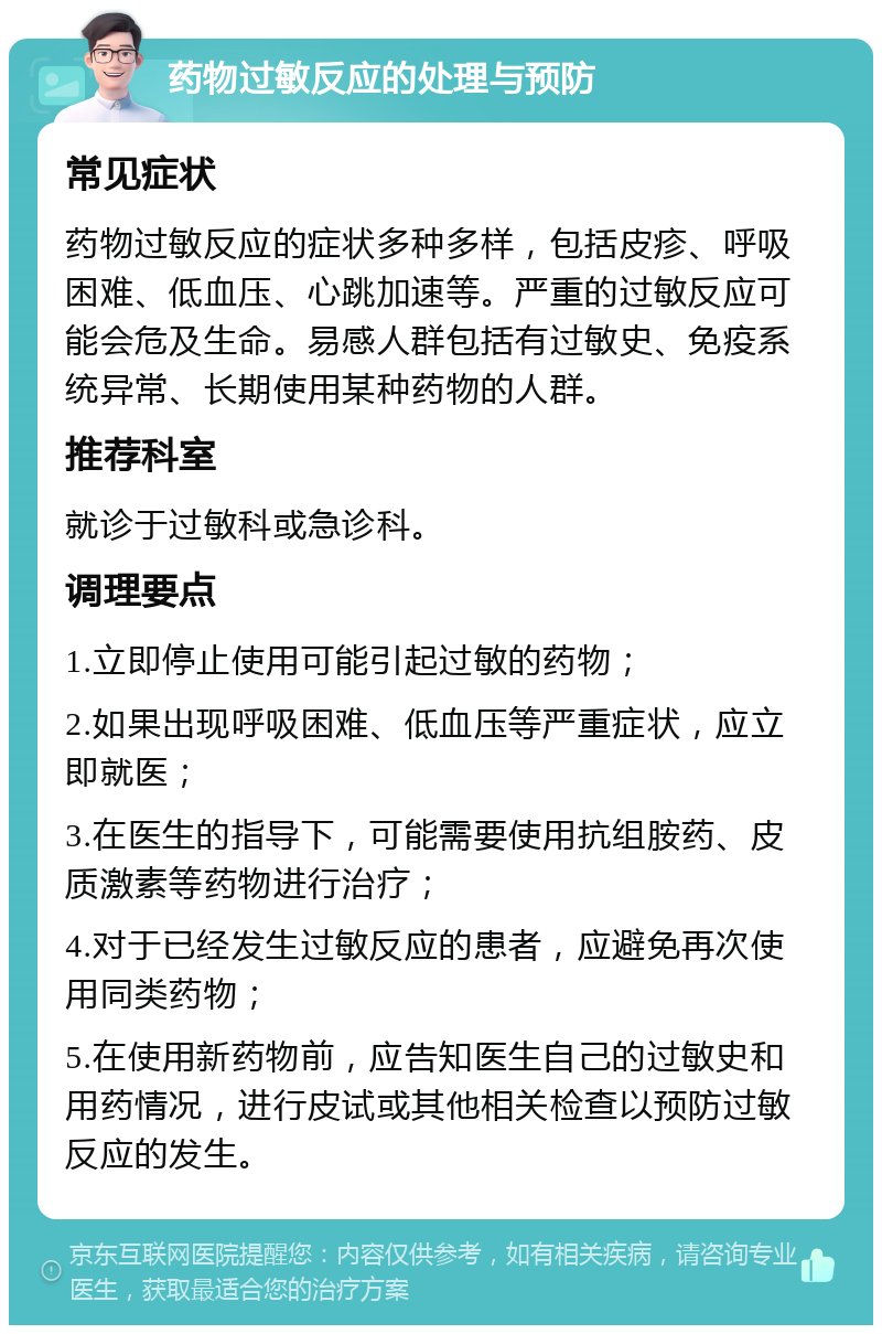 药物过敏反应的处理与预防 常见症状 药物过敏反应的症状多种多样，包括皮疹、呼吸困难、低血压、心跳加速等。严重的过敏反应可能会危及生命。易感人群包括有过敏史、免疫系统异常、长期使用某种药物的人群。 推荐科室 就诊于过敏科或急诊科。 调理要点 1.立即停止使用可能引起过敏的药物； 2.如果出现呼吸困难、低血压等严重症状，应立即就医； 3.在医生的指导下，可能需要使用抗组胺药、皮质激素等药物进行治疗； 4.对于已经发生过敏反应的患者，应避免再次使用同类药物； 5.在使用新药物前，应告知医生自己的过敏史和用药情况，进行皮试或其他相关检查以预防过敏反应的发生。