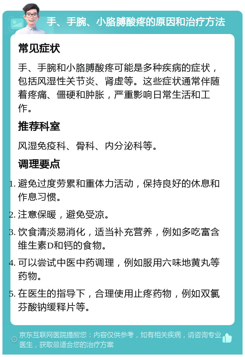 手、手腕、小胳膊酸疼的原因和治疗方法 常见症状 手、手腕和小胳膊酸疼可能是多种疾病的症状，包括风湿性关节炎、肾虚等。这些症状通常伴随着疼痛、僵硬和肿胀，严重影响日常生活和工作。 推荐科室 风湿免疫科、骨科、内分泌科等。 调理要点 避免过度劳累和重体力活动，保持良好的休息和作息习惯。 注意保暖，避免受凉。 饮食清淡易消化，适当补充营养，例如多吃富含维生素D和钙的食物。 可以尝试中医中药调理，例如服用六味地黄丸等药物。 在医生的指导下，合理使用止疼药物，例如双氯芬酸钠缓释片等。