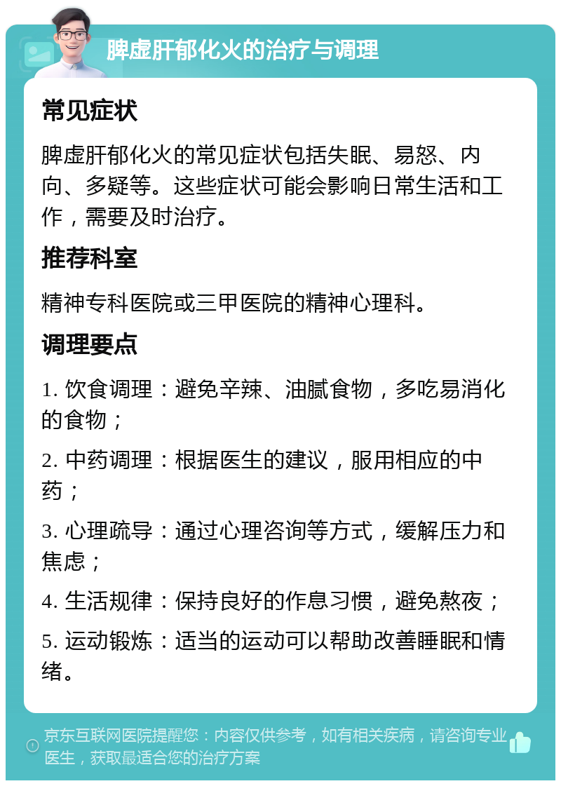 脾虚肝郁化火的治疗与调理 常见症状 脾虚肝郁化火的常见症状包括失眠、易怒、内向、多疑等。这些症状可能会影响日常生活和工作，需要及时治疗。 推荐科室 精神专科医院或三甲医院的精神心理科。 调理要点 1. 饮食调理：避免辛辣、油腻食物，多吃易消化的食物； 2. 中药调理：根据医生的建议，服用相应的中药； 3. 心理疏导：通过心理咨询等方式，缓解压力和焦虑； 4. 生活规律：保持良好的作息习惯，避免熬夜； 5. 运动锻炼：适当的运动可以帮助改善睡眠和情绪。