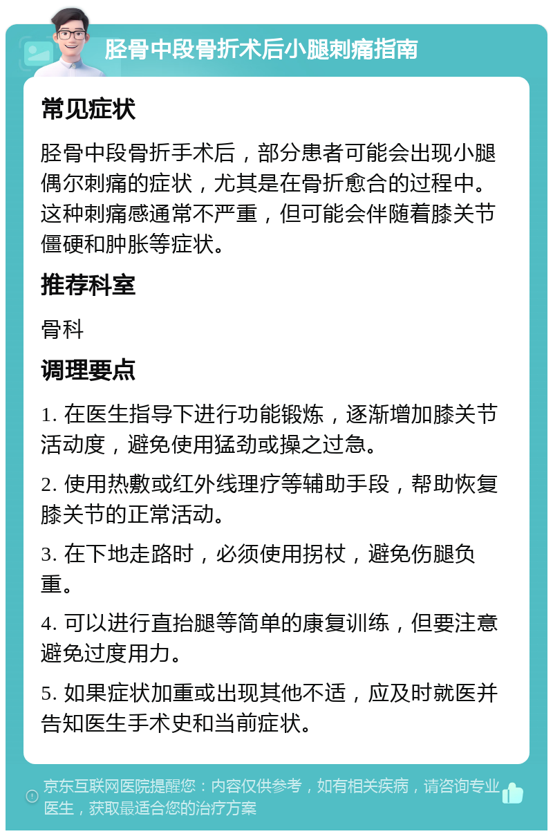 胫骨中段骨折术后小腿刺痛指南 常见症状 胫骨中段骨折手术后，部分患者可能会出现小腿偶尔刺痛的症状，尤其是在骨折愈合的过程中。这种刺痛感通常不严重，但可能会伴随着膝关节僵硬和肿胀等症状。 推荐科室 骨科 调理要点 1. 在医生指导下进行功能锻炼，逐渐增加膝关节活动度，避免使用猛劲或操之过急。 2. 使用热敷或红外线理疗等辅助手段，帮助恢复膝关节的正常活动。 3. 在下地走路时，必须使用拐杖，避免伤腿负重。 4. 可以进行直抬腿等简单的康复训练，但要注意避免过度用力。 5. 如果症状加重或出现其他不适，应及时就医并告知医生手术史和当前症状。