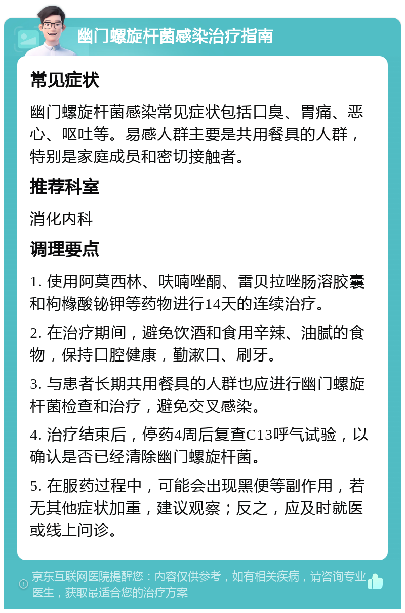 幽门螺旋杆菌感染治疗指南 常见症状 幽门螺旋杆菌感染常见症状包括口臭、胃痛、恶心、呕吐等。易感人群主要是共用餐具的人群，特别是家庭成员和密切接触者。 推荐科室 消化内科 调理要点 1. 使用阿莫西林、呋喃唑酮、雷贝拉唑肠溶胶囊和枸橼酸铋钾等药物进行14天的连续治疗。 2. 在治疗期间，避免饮酒和食用辛辣、油腻的食物，保持口腔健康，勤漱口、刷牙。 3. 与患者长期共用餐具的人群也应进行幽门螺旋杆菌检查和治疗，避免交叉感染。 4. 治疗结束后，停药4周后复查C13呼气试验，以确认是否已经清除幽门螺旋杆菌。 5. 在服药过程中，可能会出现黑便等副作用，若无其他症状加重，建议观察；反之，应及时就医或线上问诊。