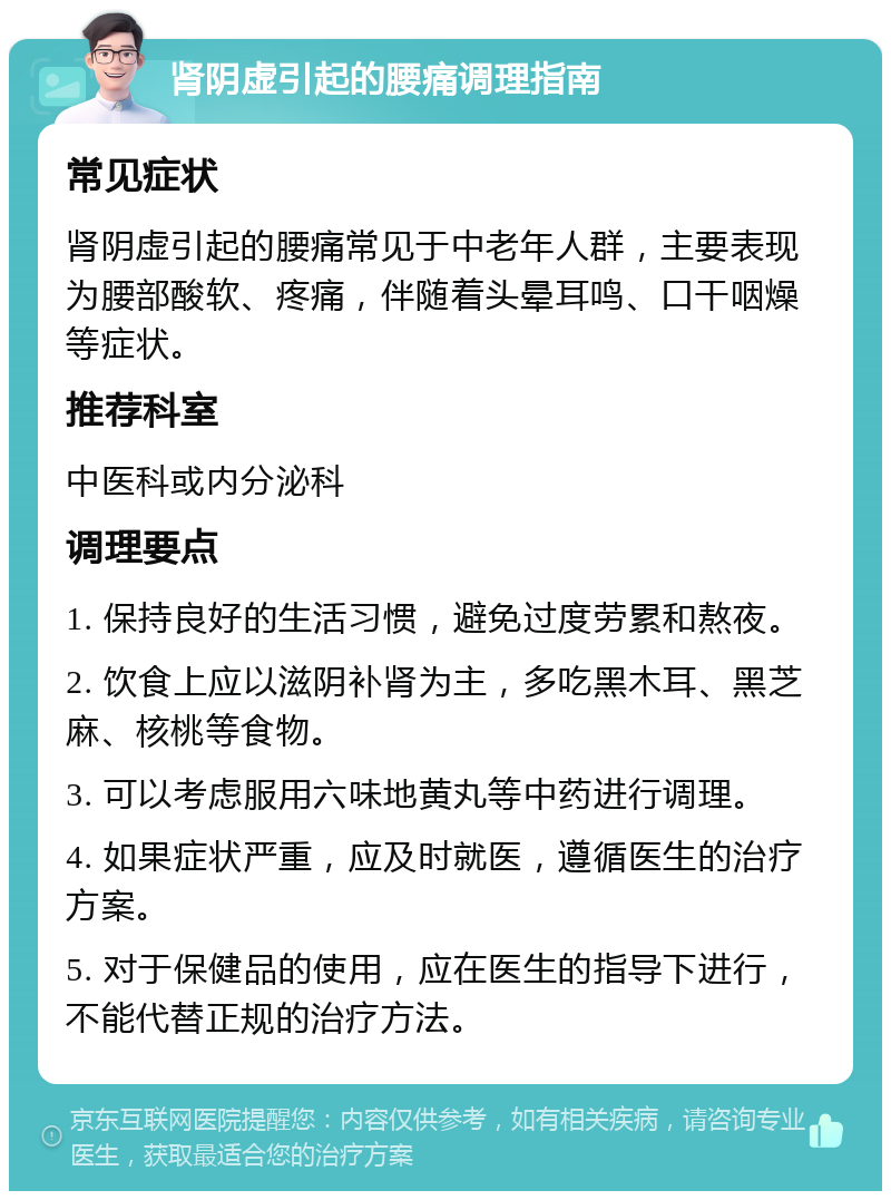 肾阴虚引起的腰痛调理指南 常见症状 肾阴虚引起的腰痛常见于中老年人群，主要表现为腰部酸软、疼痛，伴随着头晕耳鸣、口干咽燥等症状。 推荐科室 中医科或内分泌科 调理要点 1. 保持良好的生活习惯，避免过度劳累和熬夜。 2. 饮食上应以滋阴补肾为主，多吃黑木耳、黑芝麻、核桃等食物。 3. 可以考虑服用六味地黄丸等中药进行调理。 4. 如果症状严重，应及时就医，遵循医生的治疗方案。 5. 对于保健品的使用，应在医生的指导下进行，不能代替正规的治疗方法。