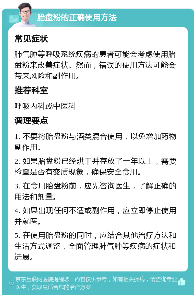 胎盘粉的正确使用方法 常见症状 肺气肿等呼吸系统疾病的患者可能会考虑使用胎盘粉来改善症状。然而，错误的使用方法可能会带来风险和副作用。 推荐科室 呼吸内科或中医科 调理要点 1. 不要将胎盘粉与酒类混合使用，以免增加药物副作用。 2. 如果胎盘粉已经烘干并存放了一年以上，需要检查是否有变质现象，确保安全食用。 3. 在食用胎盘粉前，应先咨询医生，了解正确的用法和剂量。 4. 如果出现任何不适或副作用，应立即停止使用并就医。 5. 在使用胎盘粉的同时，应结合其他治疗方法和生活方式调整，全面管理肺气肿等疾病的症状和进展。