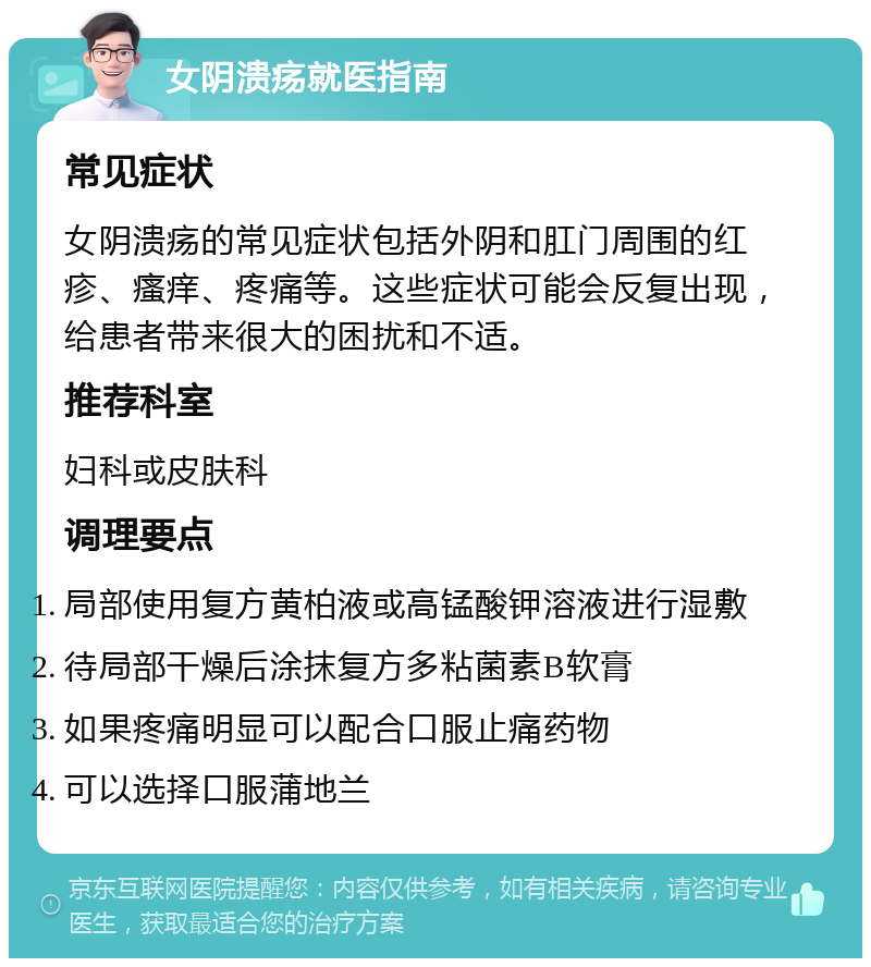 女阴溃疡就医指南 常见症状 女阴溃疡的常见症状包括外阴和肛门周围的红疹、瘙痒、疼痛等。这些症状可能会反复出现，给患者带来很大的困扰和不适。 推荐科室 妇科或皮肤科 调理要点 局部使用复方黄柏液或高锰酸钾溶液进行湿敷 待局部干燥后涂抹复方多粘菌素B软膏 如果疼痛明显可以配合口服止痛药物 可以选择口服蒲地兰