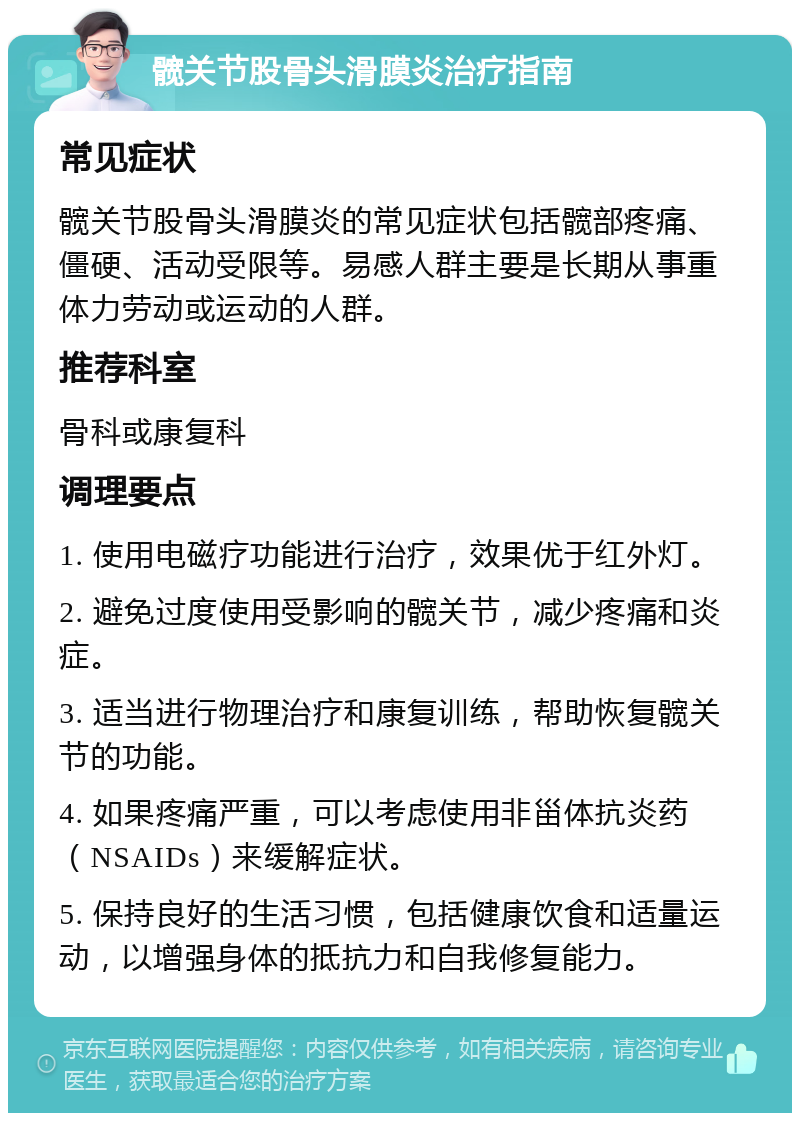 髋关节股骨头滑膜炎治疗指南 常见症状 髋关节股骨头滑膜炎的常见症状包括髋部疼痛、僵硬、活动受限等。易感人群主要是长期从事重体力劳动或运动的人群。 推荐科室 骨科或康复科 调理要点 1. 使用电磁疗功能进行治疗，效果优于红外灯。 2. 避免过度使用受影响的髋关节，减少疼痛和炎症。 3. 适当进行物理治疗和康复训练，帮助恢复髋关节的功能。 4. 如果疼痛严重，可以考虑使用非甾体抗炎药（NSAIDs）来缓解症状。 5. 保持良好的生活习惯，包括健康饮食和适量运动，以增强身体的抵抗力和自我修复能力。