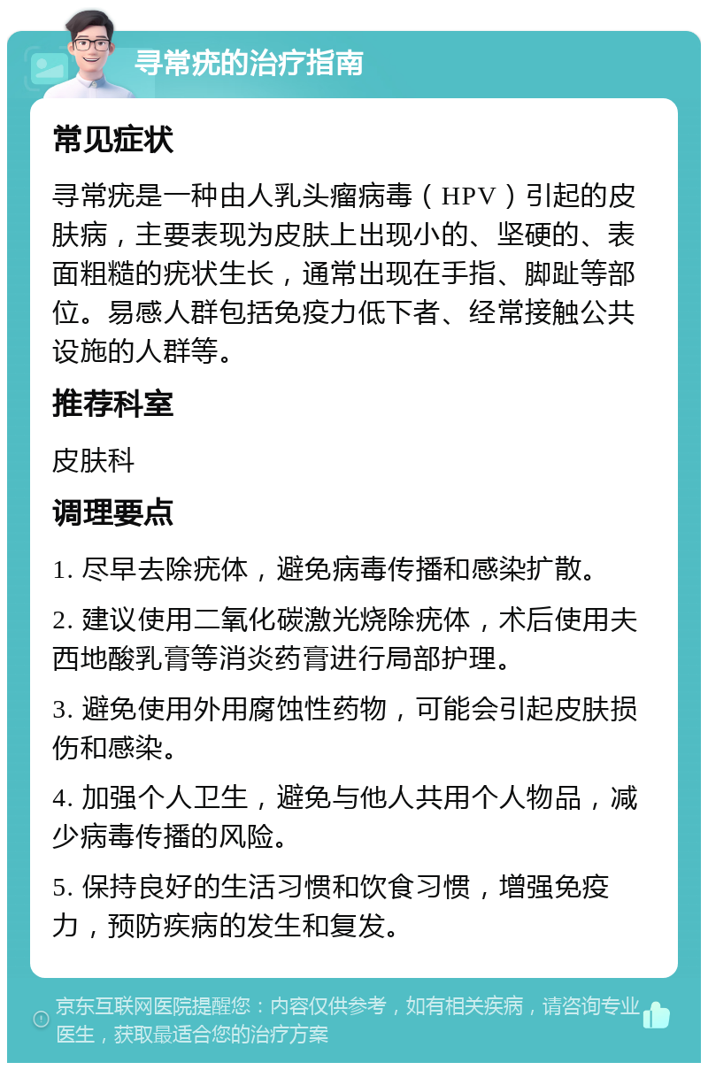 寻常疣的治疗指南 常见症状 寻常疣是一种由人乳头瘤病毒（HPV）引起的皮肤病，主要表现为皮肤上出现小的、坚硬的、表面粗糙的疣状生长，通常出现在手指、脚趾等部位。易感人群包括免疫力低下者、经常接触公共设施的人群等。 推荐科室 皮肤科 调理要点 1. 尽早去除疣体，避免病毒传播和感染扩散。 2. 建议使用二氧化碳激光烧除疣体，术后使用夫西地酸乳膏等消炎药膏进行局部护理。 3. 避免使用外用腐蚀性药物，可能会引起皮肤损伤和感染。 4. 加强个人卫生，避免与他人共用个人物品，减少病毒传播的风险。 5. 保持良好的生活习惯和饮食习惯，增强免疫力，预防疾病的发生和复发。