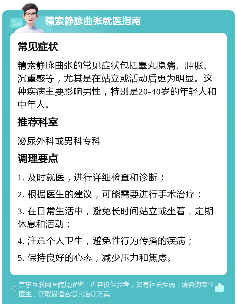 精索静脉曲张就医指南 常见症状 精索静脉曲张的常见症状包括睾丸隐痛、肿胀、沉重感等，尤其是在站立或活动后更为明显。这种疾病主要影响男性，特别是20-40岁的年轻人和中年人。 推荐科室 泌尿外科或男科专科 调理要点 1. 及时就医，进行详细检查和诊断； 2. 根据医生的建议，可能需要进行手术治疗； 3. 在日常生活中，避免长时间站立或坐着，定期休息和活动； 4. 注意个人卫生，避免性行为传播的疾病； 5. 保持良好的心态，减少压力和焦虑。